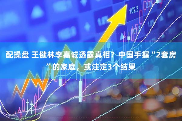 配操盘 王健林李嘉诚透露真相？中国手握“2套房”的家庭，或注定3个结果
