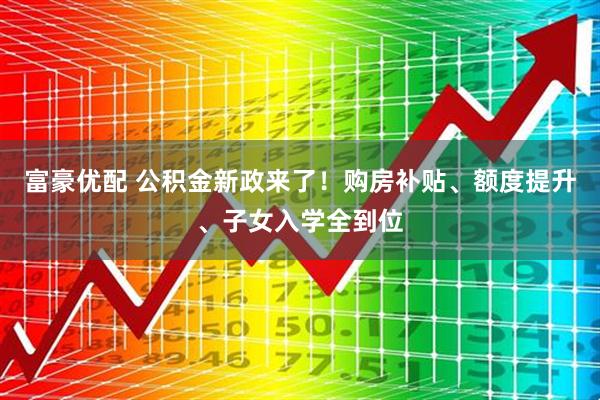 富豪优配 公积金新政来了！购房补贴、额度提升、子女入学全到位