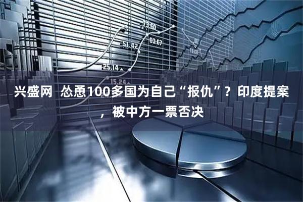 兴盛网  怂恿100多国为自己“报仇”？印度提案，被中方一票否决