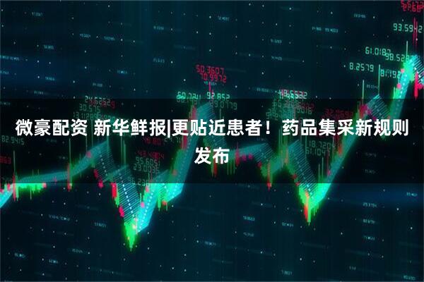 微豪配资 新华鲜报|更贴近患者！药品集采新规则发布