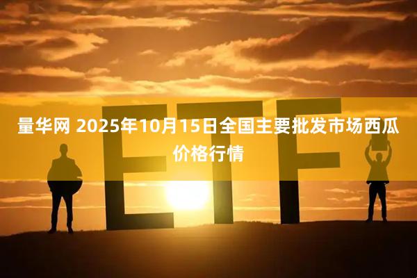 量华网 2025年10月15日全国主要批发市场西瓜价格行情