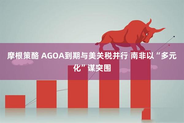 摩根策酪 AGOA到期与美关税并行 南非以“多元化”谋突围