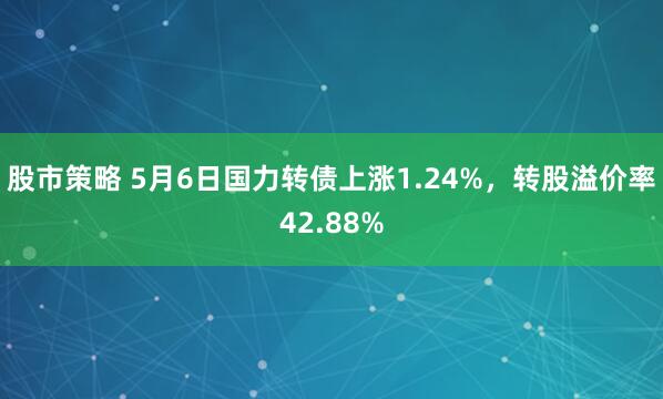 股市策略 5月6日国力转债上涨1.24%，转股溢价率42.88%