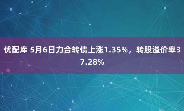 优配库 5月6日力合转债上涨1.35%，转股溢价率37.28%