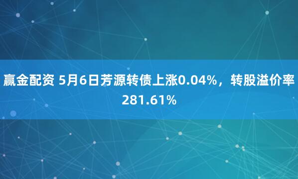 赢金配资 5月6日芳源转债上涨0.04%，转股溢价率281.61%