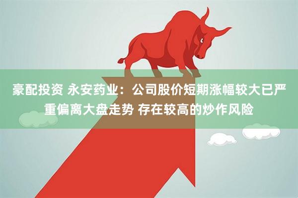 豪配投资 永安药业：公司股价短期涨幅较大已严重偏离大盘走势 存在较高的炒作风险