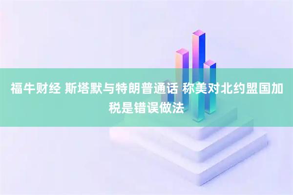 福牛财经 斯塔默与特朗普通话 称美对北约盟国加税是错误做法