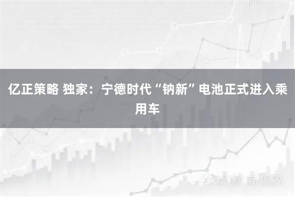 亿正策略 独家：宁德时代“钠新”电池正式进入乘用车