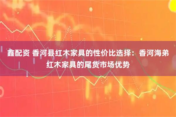 鑫配资 香河县红木家具的性价比选择：香河海弟红木家具的尾货市场优势