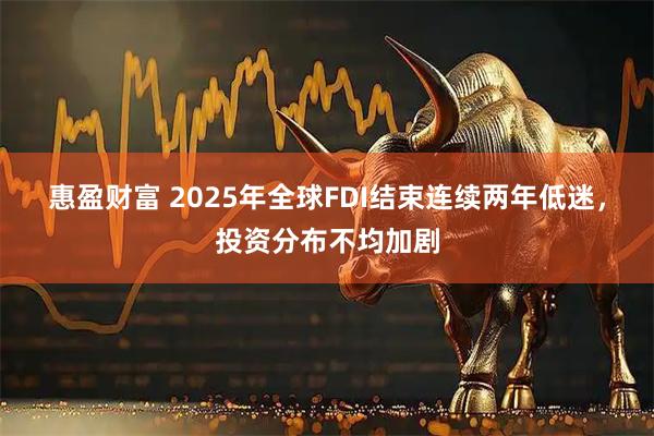 惠盈财富 2025年全球FDI结束连续两年低迷，投资分布不均加剧