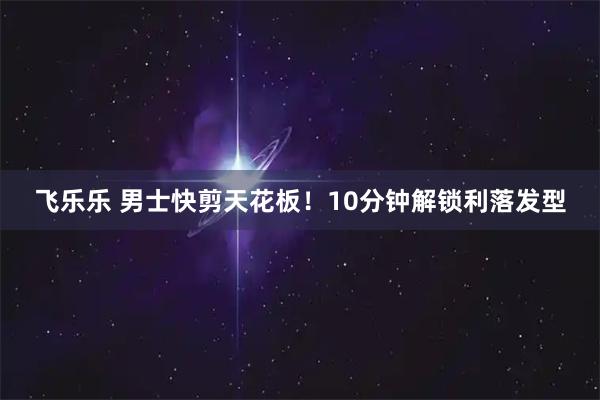 飞乐乐 男士快剪天花板！10分钟解锁利落发型