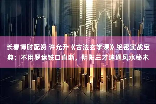 长春博时配资 许允升《古法玄学课》绝密实战宝典：不用罗盘铁口直断，阴阳三才速通风水秘术