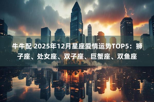 牛牛配 2025年12月星座爱情运势TOP5：狮子座、处女座、双子座、巨蟹座、双鱼座
