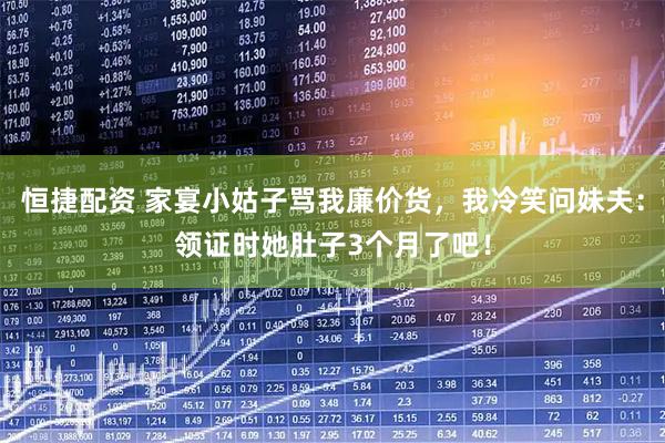 恒捷配资 家宴小姑子骂我廉价货，我冷笑问妹夫：领证时她肚子3个月了吧！