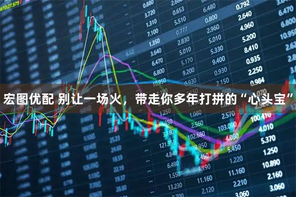 宏图优配 别让一场火，带走你多年打拼的“心头宝”