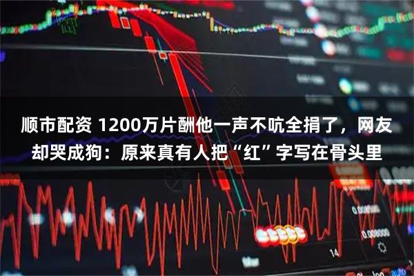 顺市配资 1200万片酬他一声不吭全捐了，网友却哭成狗：原来真有人把“红”字写在骨头里