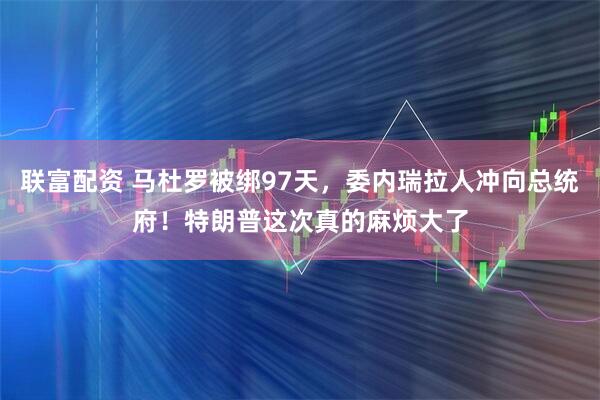 联富配资 马杜罗被绑97天，委内瑞拉人冲向总统府！特朗普这次真的麻烦大了