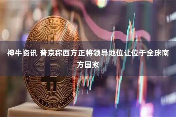 神牛资讯 普京称西方正将领导地位让位于全球南方国家