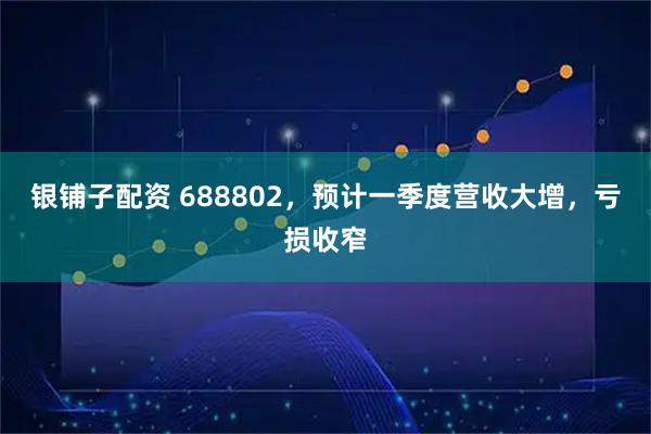 银铺子配资 688802，预计一季度营收大增，亏损收窄
