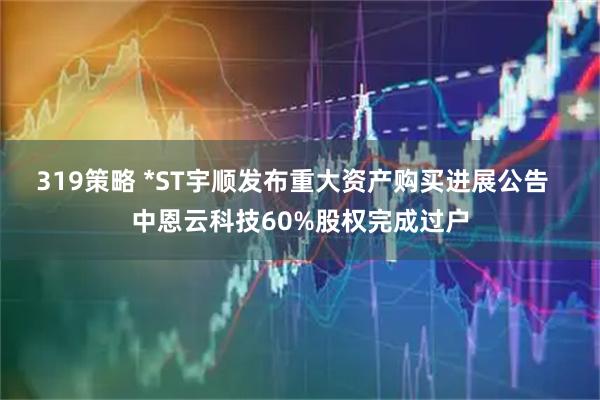 319策略 *ST宇顺发布重大资产购买进展公告  中恩云科技60%股权完成过户